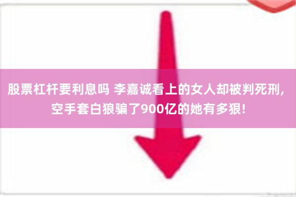 股票杠杆要利息吗 李嘉诚看上的女人却被判死刑, 空手套白狼骗了900亿的她有多狠!