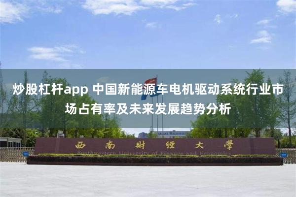 炒股杠杆app 中国新能源车电机驱动系统行业市场占有率及未来发展趋势分析