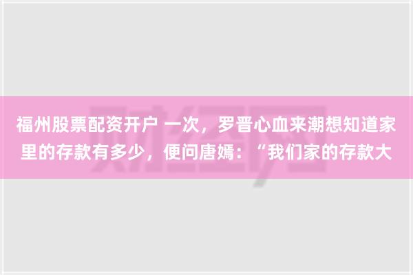 福州股票配资开户 一次，罗晋心血来潮想知道家里的存款有多少，便问唐嫣：“我们家的存款大