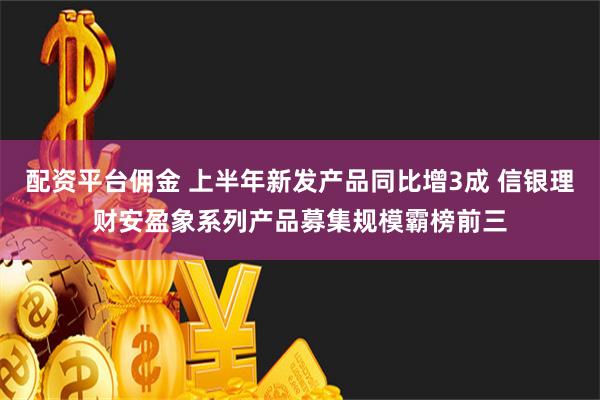 配资平台佣金 上半年新发产品同比增3成 信银理财安盈象系列产品募集规模霸榜前三