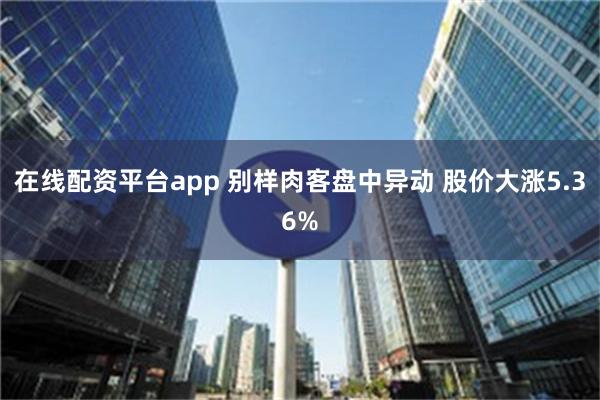 在线配资平台app 别样肉客盘中异动 股价大涨5.36%