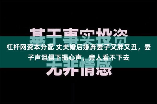 杠杆网资本分配 丈夫婚后嫌弃妻子又胖又丑，妻子声泪俱下揭心声，旁人看不下去