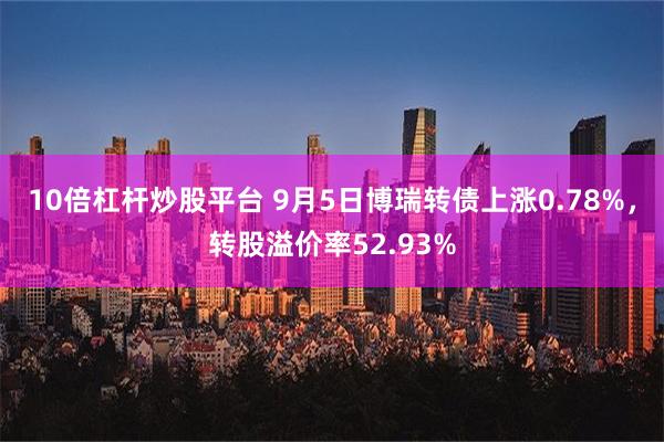 10倍杠杆炒股平台 9月5日博瑞转债上涨0.78%，转股溢价率52.93%