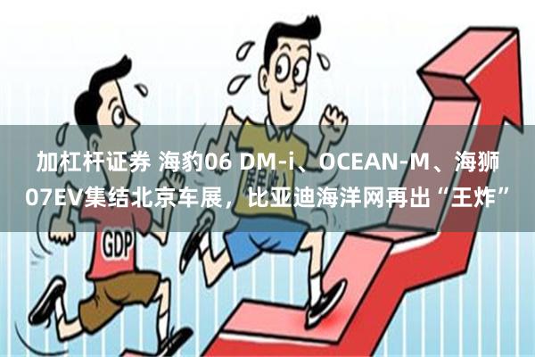 加杠杆证券 海豹06 DM-i、OCEAN-M、海狮07EV集结北京车展，比亚迪海洋网再出“王炸”