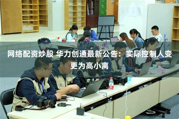 网络配资炒股 华力创通最新公告：实际控制人变更为高小离