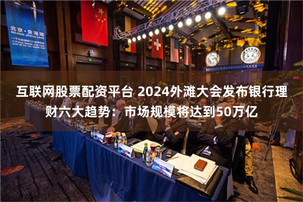 互联网股票配资平台 2024外滩大会发布银行理财六大趋势：市场规模将达到50万亿