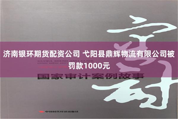 济南银环期货配资公司 弋阳县鼎辉物流有限公司被罚款1000元