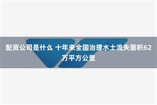 配资公司是什么 十年来全国治理水土流失面积62万平方公里