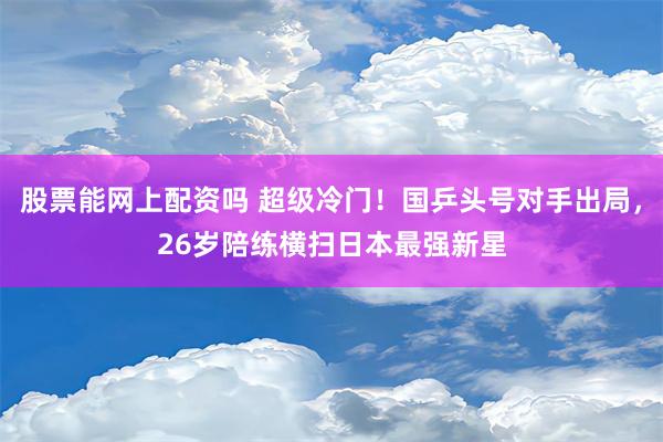 股票能网上配资吗 超级冷门！国乒头号对手出局，26岁陪练横扫日本最强新星