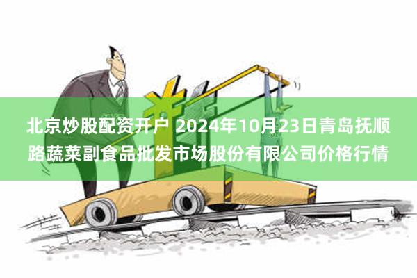 北京炒股配资开户 2024年10月23日青岛抚顺路蔬菜副食品批发市场股份有限公司价格行情