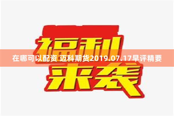 在哪可以配资 迈科期货2019.07.17早评精要