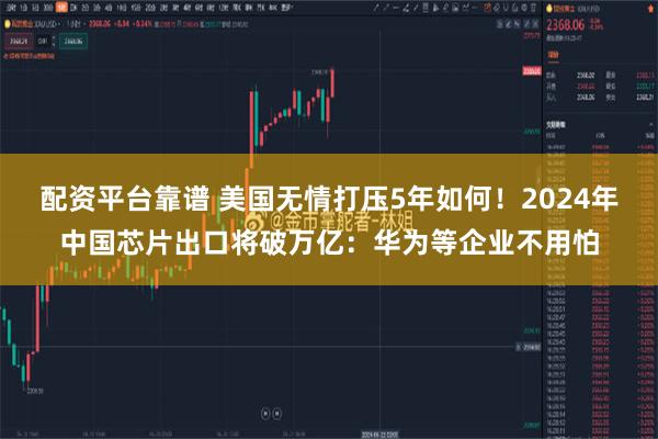 配资平台靠谱 美国无情打压5年如何！2024年中国芯片出口将破万亿：华为等企业不用怕