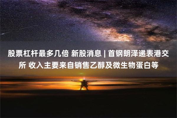 股票杠杆最多几倍 新股消息 | 首钢朗泽递表港交所 收入主要来自销售乙醇及微生物蛋白等