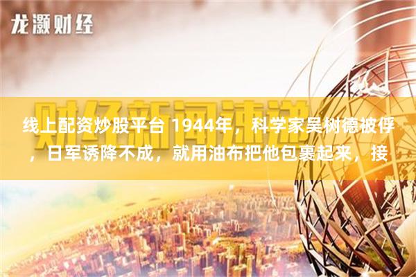 线上配资炒股平台 1944年，科学家吴树德被俘，日军诱降不成，就用油布把他包裹起来，接