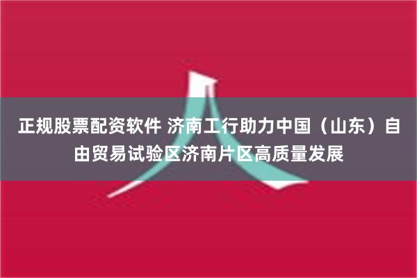 正规股票配资软件 济南工行助力中国（山东）自由贸易试验区济南片区高质量发展