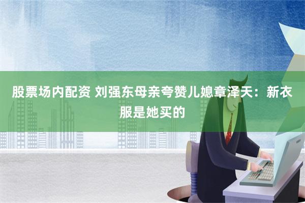 股票场内配资 刘强东母亲夸赞儿媳章泽天：新衣服是她买的