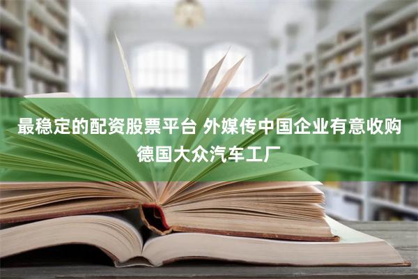 最稳定的配资股票平台 外媒传中国企业有意收购德国大众汽车工厂