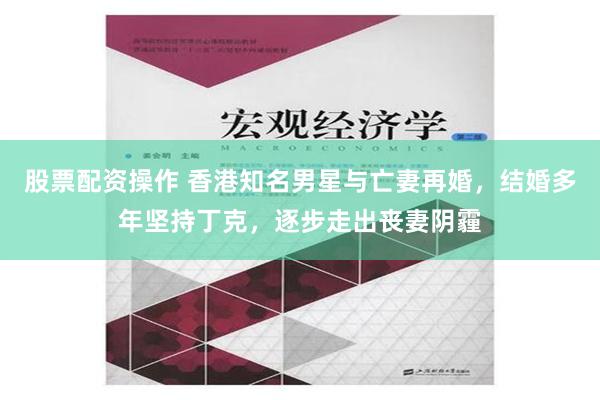 股票配资操作 香港知名男星与亡妻再婚，结婚多年坚持丁克，逐步走出丧妻阴霾